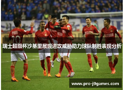 瑞士超级杯沙基里展现进攻威胁助力球队制胜表现分析 瑞士超级杯沙基里展现进攻威胁助力球队制胜表现分析