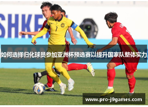 如何选择归化球员参加亚洲杯预选赛以提升国家队整体实力 如何选择归化球员参加亚洲杯预选赛以提升国家队整体实力