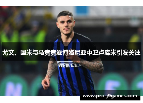 尤文、国米与马竞竞逐博洛尼亚中卫卢库米引发关注 尤文、国米与马竞竞逐博洛尼亚中卫卢库米引发关注