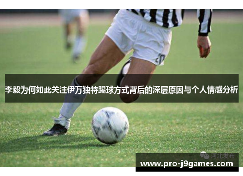 李毅为何如此关注伊万独特踢球方式背后的深层原因与个人情感分析