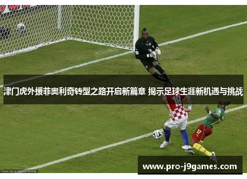津门虎外援菲奥利奇转型之路开启新篇章 揭示足球生涯新机遇与挑战