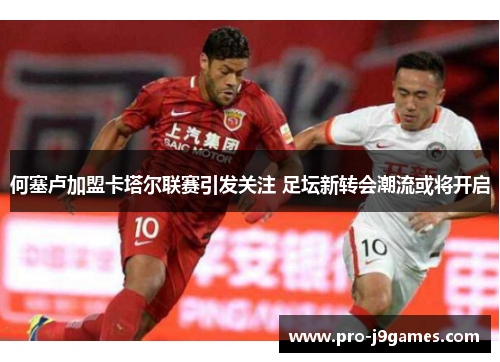 何塞卢加盟卡塔尔联赛引发关注 足坛新转会潮流或将开启