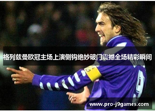 格列兹曼欧冠主场上演侧钩绝妙破门震撼全场精彩瞬间